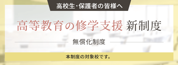 高校生・保護者の皆様へ　高等教育の修学支援 新制度無償化制度本制度の対象校です。